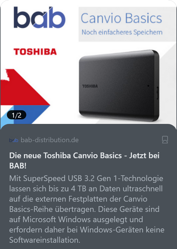bab-distribution.de
Die neue Toshiba Canvio Basics - Jetzt bei BAB!

Mit SuperSpeed USB 3.2 Gen 1-Technologie lassen sich bis zu 4 TB an Daten ultraschnell auf die externen Festplatten der Canvio Basics-Reihe übertragen. Diese Geräte sind auf Microsoft Windows ausgelegt und erfordern daher bei Windows-Geräten keine Softwareinstallation.