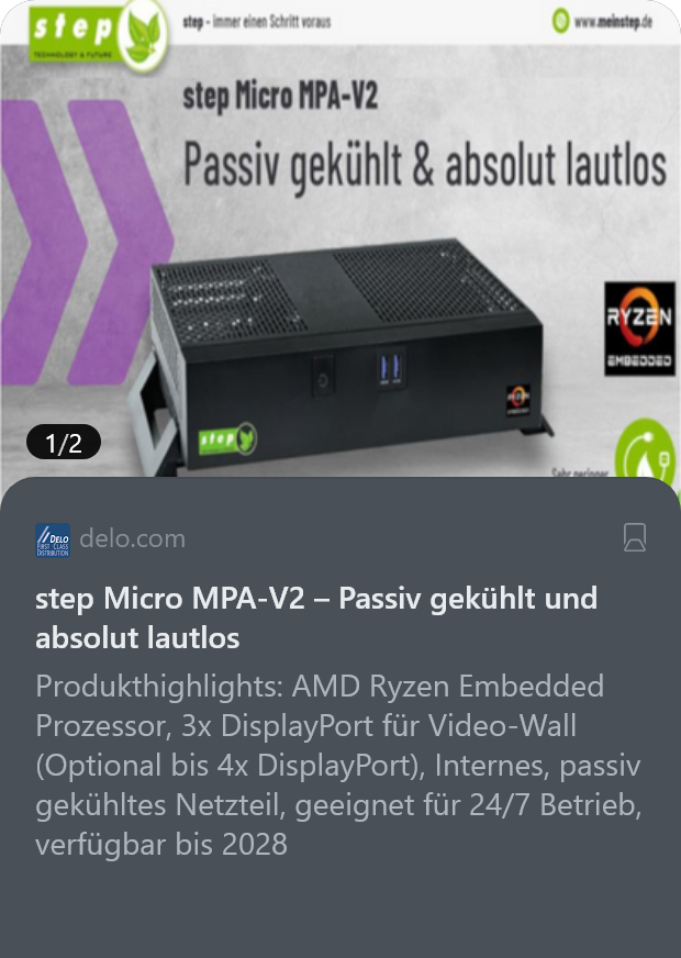 delo.com
step Micro MPA-V2 – Passiv gekühlt und absolut lautlos

Produkthighlights: AMD Ryzen Embedded Prozessor, 3x DisplayPort für Video-Wall (Optional bis 4x DisplayPort), Internes, passiv gekühltes Netzteil, geeignet für 24/7 Betrieb, verfügbar bis 2028