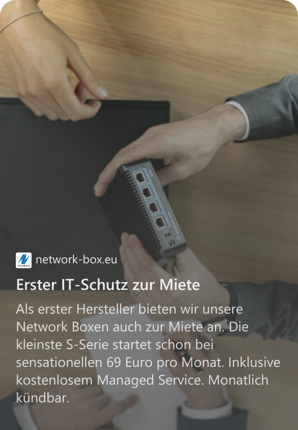 Erster IT-Schutz zur Miete Als erster Hersteller bieten wir unsere Network Boxen auch zur Miete an. Die kleinste S-Serie startet schon bei sensationellen 69 Euro pro Monat. Inklusive kostenlosem Managed Service. Monatlich kündbar.