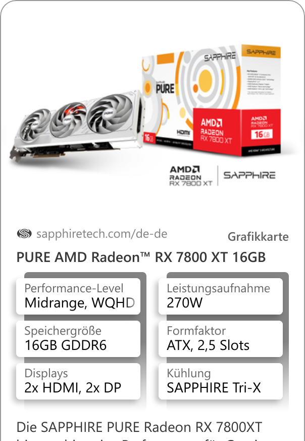 PURE AMD Radeon™ RX 7800 XT 16GB Die SAPPHIRE PURE Radeon RX 7800XT bietet ultimative Performance für Gaming in WQHD und mehr. Und für alle, die es lieber weiß mögen ist diese Karte edler Hingucker und Performance-Herz des PCs zugleich.