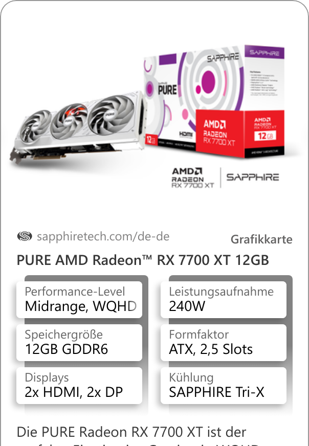 PURE AMD Radeon™ RX 7700 XT 12GB Die PURE Radeon RX 7700 XT ist der perfekte Einstieg ins Gaming in WQHD-Auflösung oder mehr. Das stylische weiße Design sind ein absoluter Blickfang und dank der SAPPHIRE Tri-X Kühlung bleibt die Karte auch unter höchster Beanspruchung angenehm leise.